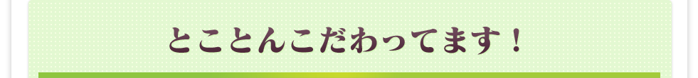 とことんこだわります！